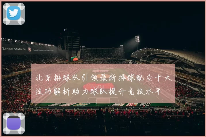 北京排球队引领最新排球配合十大技巧解析助力球队提升竞技水平