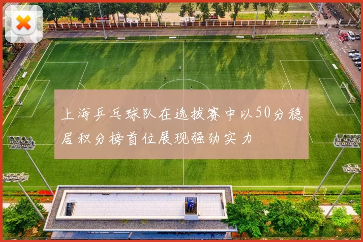 上海乒乓球队在选拔赛中以50分稳居积分榜首位展现强劲实力