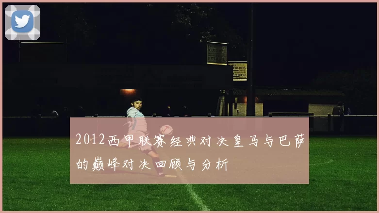2012西甲联赛经典对决皇马与巴萨的巅峰对决回顾与分析
