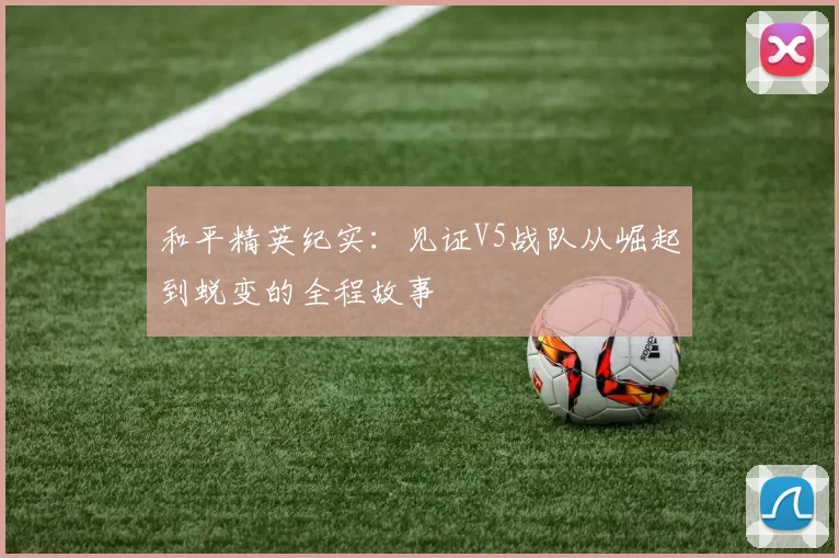 和平精英纪实：见证V5战队从崛起到蜕变的全程故事