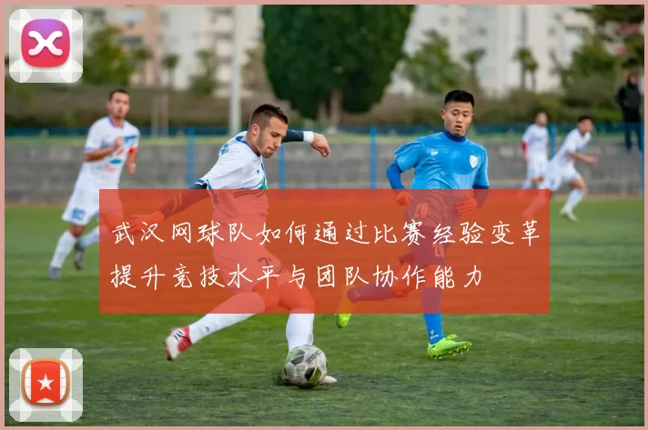 武汉网球队如何通过比赛经验变革提升竞技水平与团队协作能力