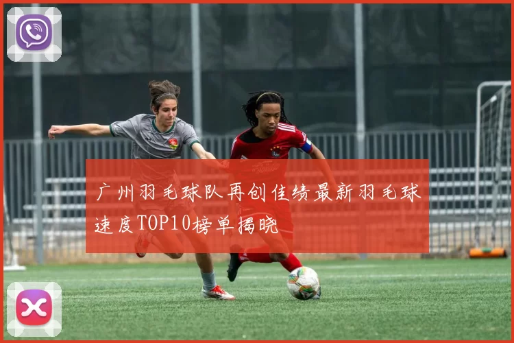 广州羽毛球队再创佳绩最新羽毛球速度TOP10榜单揭晓