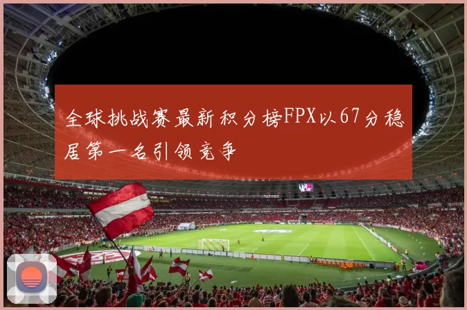全球挑战赛最新积分榜FPX以67分稳居第一名引领竞争
