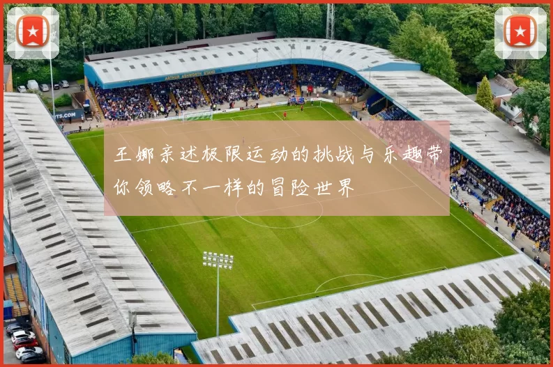王娜亲述极限运动的挑战与乐趣带你领略不一样的冒险世界