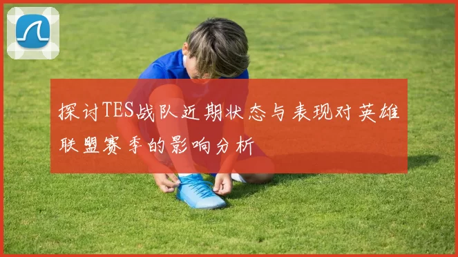 探讨TES战队近期状态与表现对英雄联盟赛季的影响分析