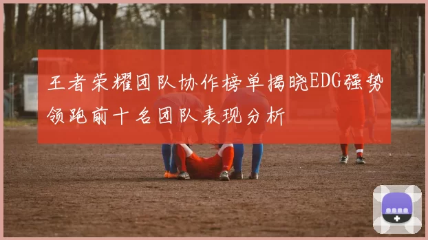 王者荣耀团队协作榜单揭晓EDG强势领跑前十名团队表现分析