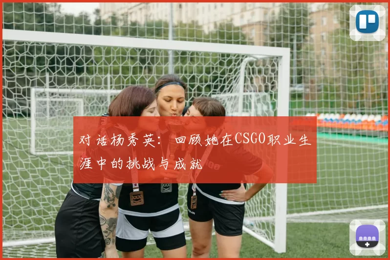 对话杨秀英：回顾她在CSGO职业生涯中的挑战与成就