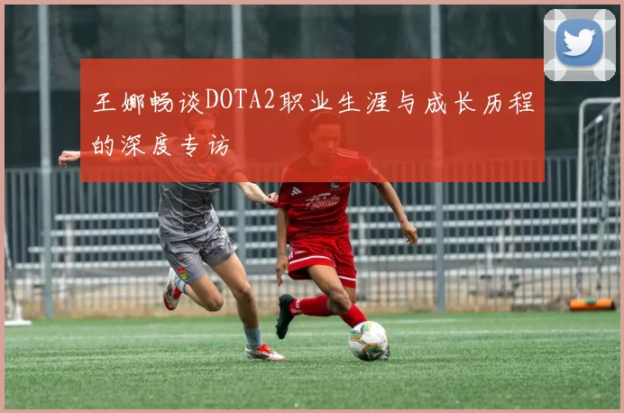 王娜畅谈DOTA2职业生涯与成长历程的深度专访