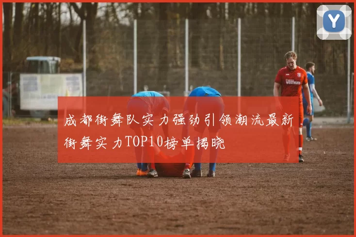 成都街舞队实力强劲引领潮流最新街舞实力TOP10榜单揭晓