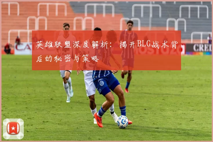 英雄联盟深度解析：揭开BLG战术背后的秘密与策略