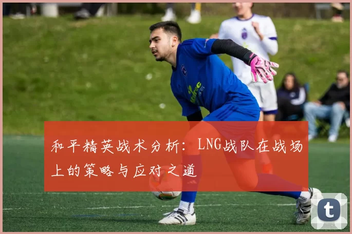 和平精英战术分析：LNG战队在战场上的策略与应对之道