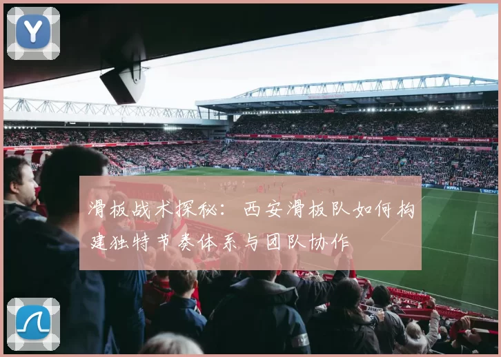 滑板战术探秘：西安滑板队如何构建独特节奏体系与团队协作