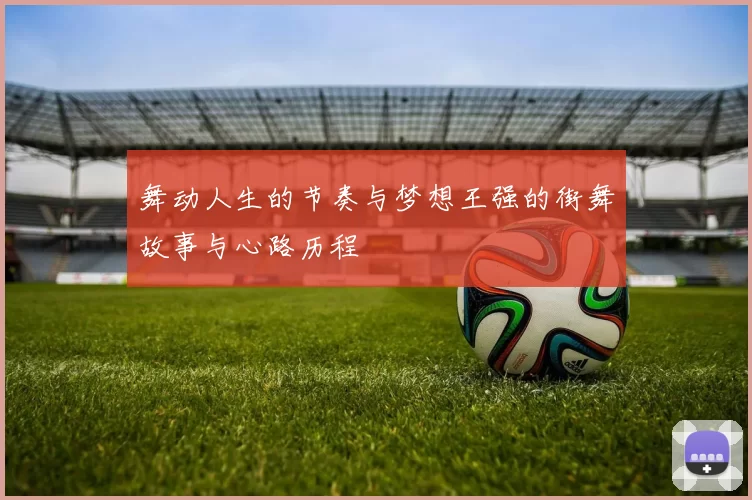舞动人生的节奏与梦想王强的街舞故事与心路历程